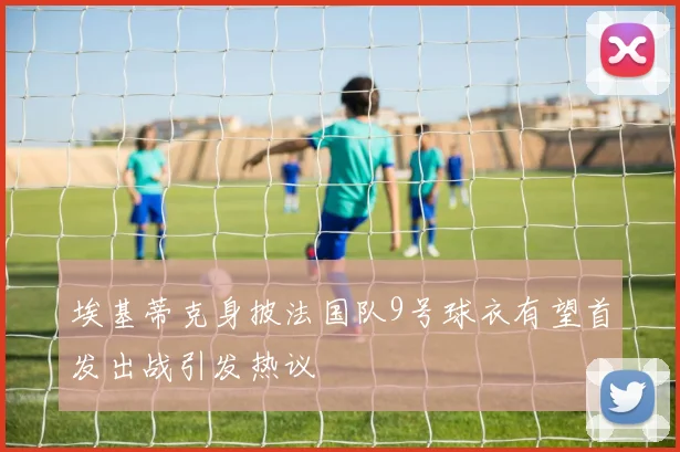 埃基蒂克身披法国队9号球衣有望首发出战引发热议