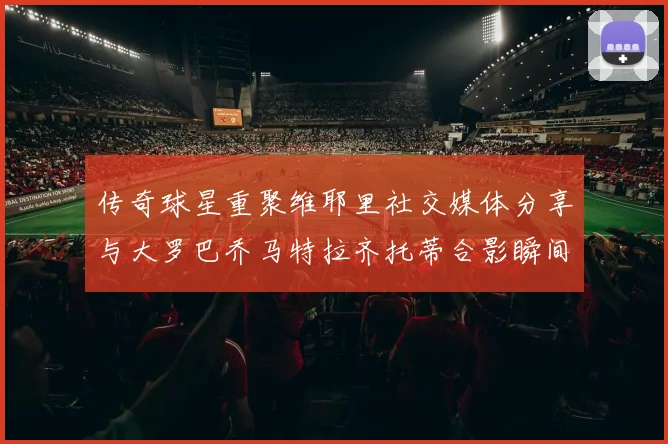 传奇球星重聚维耶里社交媒体分享与大罗巴乔马特拉齐托蒂合影瞬间