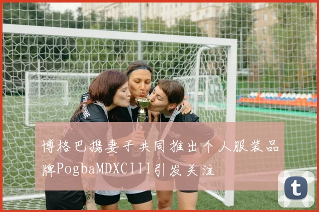 博格巴携妻子共同推出个人服装品牌PogbaMDXCIII引发关注