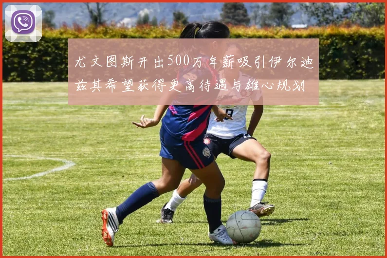 尤文图斯开出500万年薪吸引伊尔迪兹其希望获得更高待遇与雄心规划