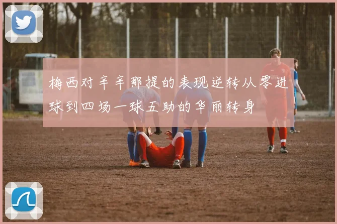 梅西对辛辛那提的表现逆转从零进球到四场一球五助的华丽转身