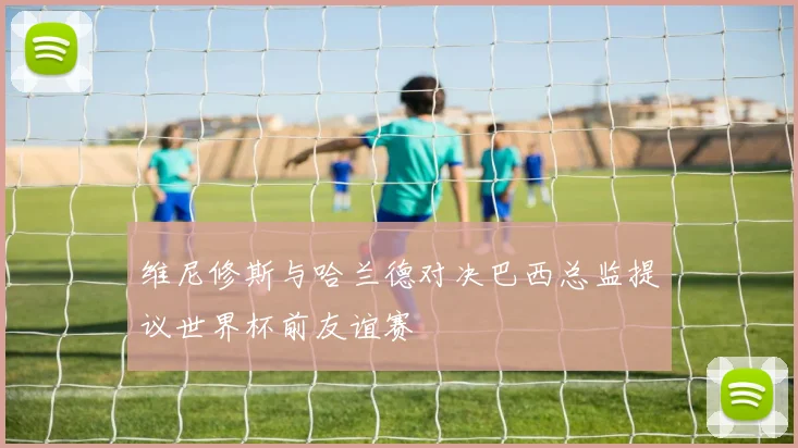 维尼修斯与哈兰德对决巴西总监提议世界杯前友谊赛