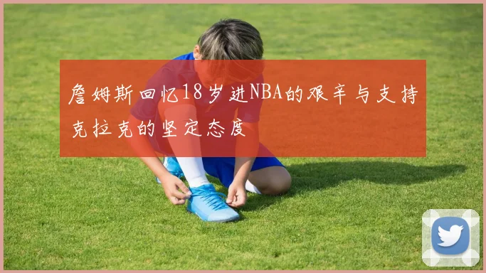 詹姆斯回忆18岁进NBA的艰辛与支持克拉克的坚定态度