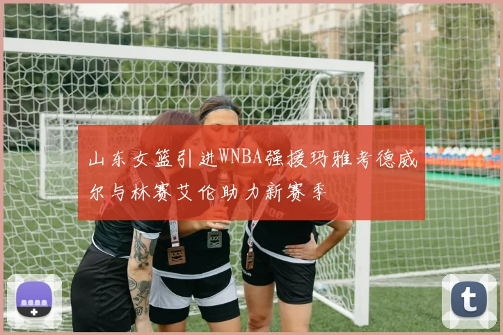 山东女篮引进WNBA强援玛雅考德威尔与林赛艾伦助力新赛季