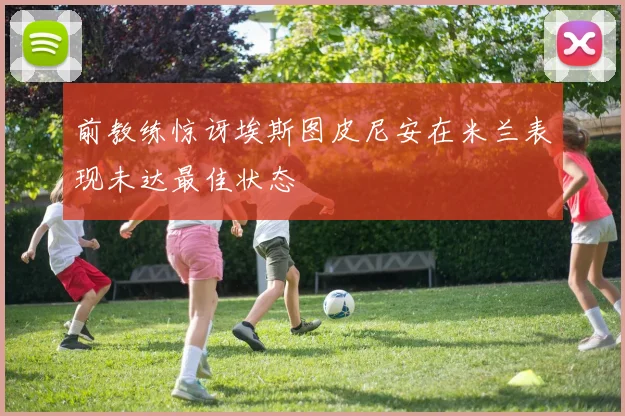 前教练惊讶埃斯图皮尼安在米兰表现未达最佳状态