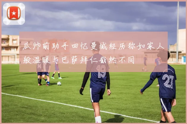 瓜帅前助手回忆曼城经历称如家人般温暖与巴萨拜仁截然不同